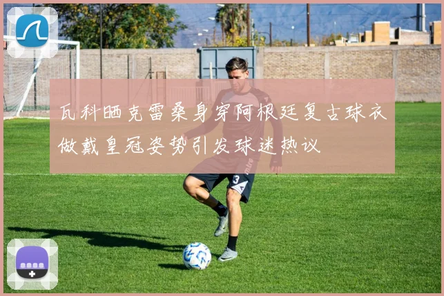 瓦科晒克雷桑身穿阿根廷复古球衣做戴皇冠姿势引发球迷热议