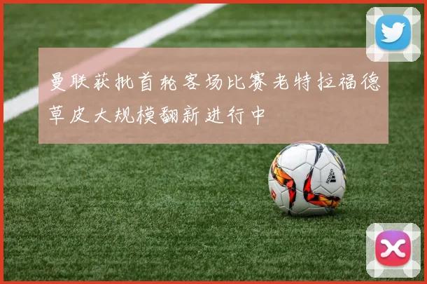 曼联获批首轮客场比赛老特拉福德草皮大规模翻新进行中
