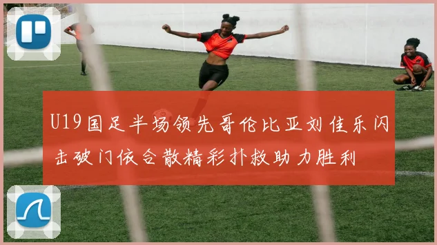 U19国足半场领先哥伦比亚刘佳乐闪击破门依合散精彩扑救助力胜利