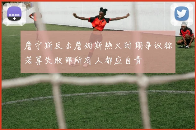 詹宁斯反击詹姆斯热火时期争议称若算失败那所有人都应自责