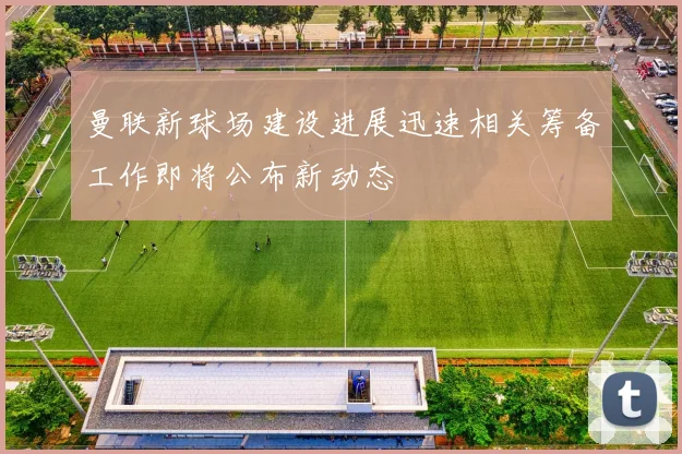 曼联新球场建设进展迅速相关筹备工作即将公布新动态