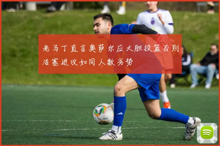 老马丁直言奥萨尔应大胆投篮否则活塞进攻如同人数劣势