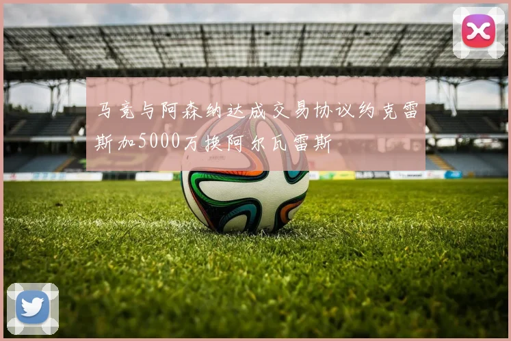 马竞与阿森纳达成交易协议约克雷斯加5000万换阿尔瓦雷斯