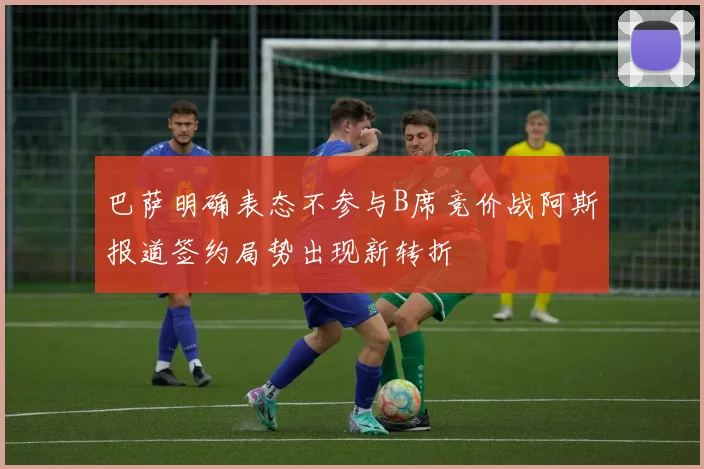 巴萨明确表态不参与B席竞价战阿斯报道签约局势出现新转折