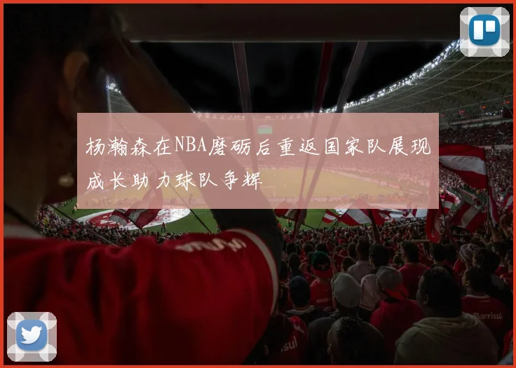 杨瀚森在NBA磨砺后重返国家队展现成长助力球队争辉