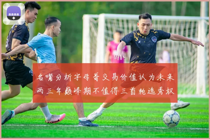 名嘴分析字母哥交易价值认为未来两三年巅峰期不值得三首轮选秀权