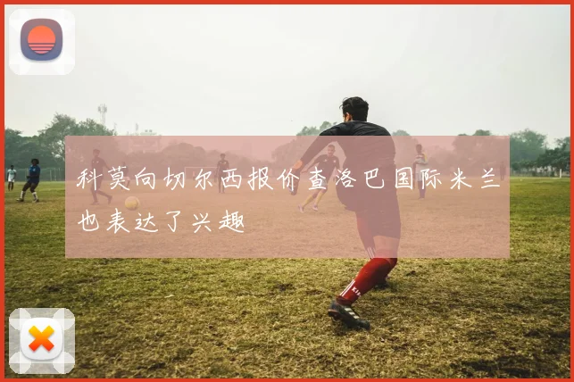 科莫向切尔西报价查洛巴国际米兰也表达了兴趣