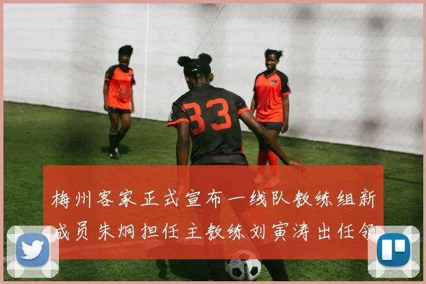 梅州客家正式宣布一线队教练组新成员朱炯担任主教练刘寅涛出任领队