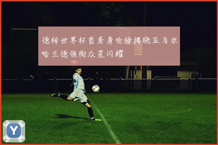 德转世界杯首秀身价榜揭晓亚马尔哈兰德领衔众星闪耀