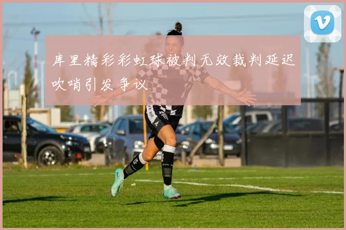 库里精彩彩虹球被判无效裁判延迟吹哨引发争议