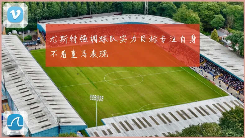 尤斯特强调球队实力目标专注自身不看皇马表现