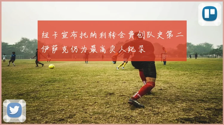 纽卡宣布托纳利转会费创队史第二伊萨克仍为最高卖人纪录