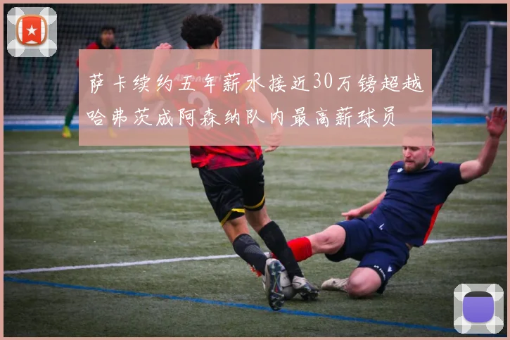 萨卡续约五年薪水接近30万镑超越哈弗茨成阿森纳队内最高薪球员