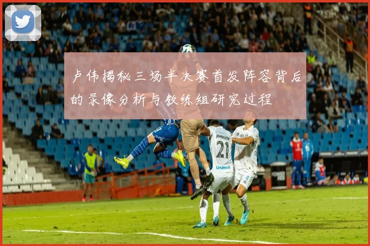 卢伟揭秘三场半决赛首发阵容背后的录像分析与教练组研究过程