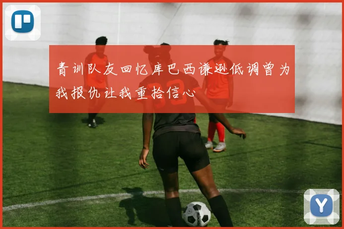 青训队友回忆库巴西谦逊低调曾为我报仇让我重拾信心