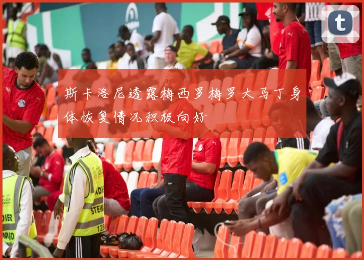 斯卡洛尼透露梅西罗梅罗大马丁身体恢复情况积极向好