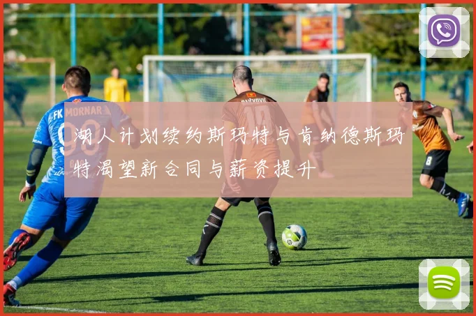 湖人计划续约斯玛特与肯纳德斯玛特渴望新合同与薪资提升