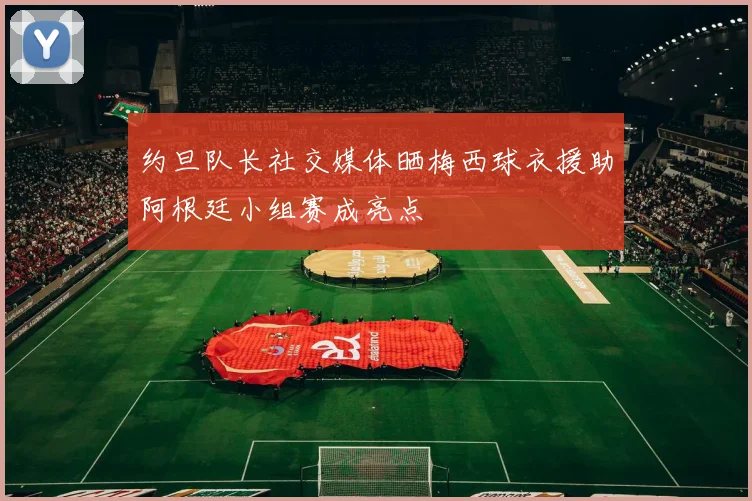 约旦队长社交媒体晒梅西球衣援助阿根廷小组赛成亮点