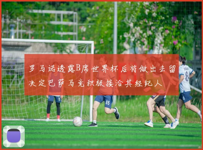 罗马诺透露B席世界杯后将做出去留决定巴萨马竞积极接洽其经纪人