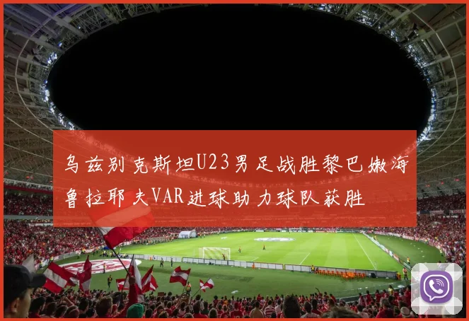 乌兹别克斯坦U23男足战胜黎巴嫩海鲁拉耶夫VAR进球助力球队获胜