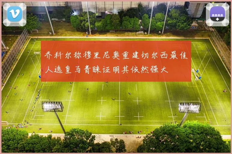 乔科尔称穆里尼奥重建切尔西最佳人选皇马青睐证明其依然强大