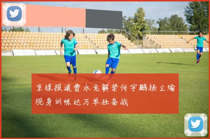 京媒报道曹永竞解禁何宇鹏杨立瑜现身训练达万单独备战