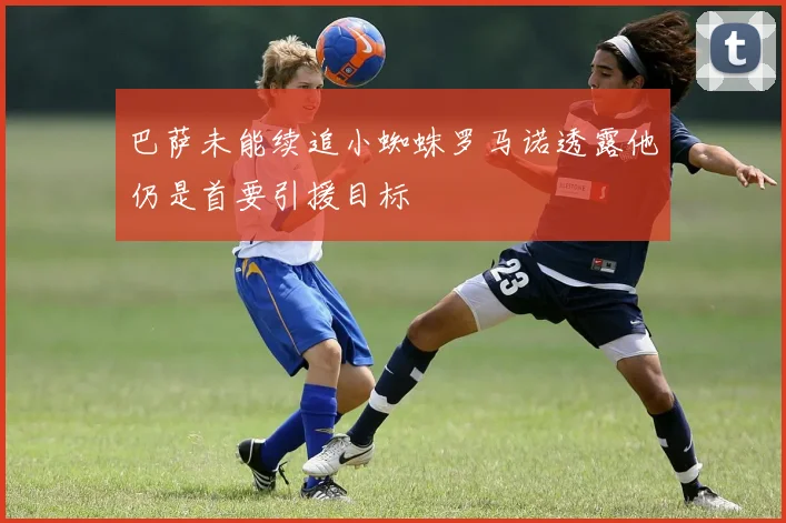 巴萨未能续追小蜘蛛罗马诺透露他仍是首要引援目标