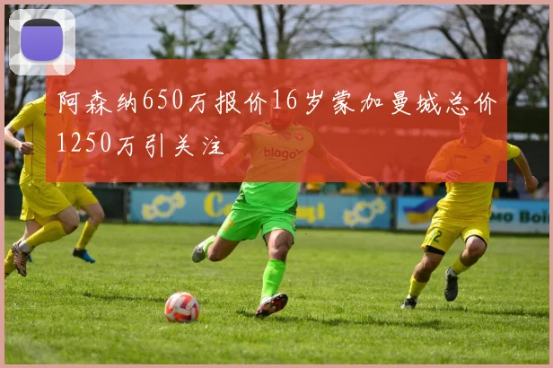 阿森纳650万报价16岁蒙加曼城总价1250万引关注