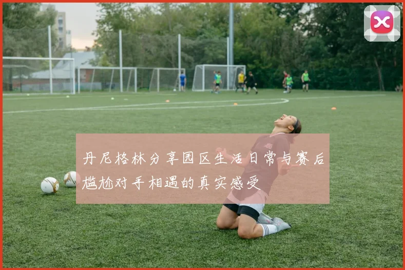 丹尼格林分享园区生活日常与赛后尴尬对手相遇的真实感受